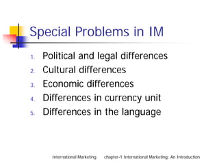 Special Problems in IM
1.   Political and legal differences
2.   Cultural differences
3.   Economic differences
4.   Differences in currency unit
5.   Differences in the language



       International Marketing   chapter-1 International Marketing: An Introduction
 