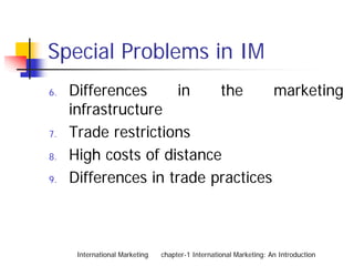 Special Problems in IM
6.   Differences      in   the      marketing
     infrastructure
7.   Trade restrictions
8.   High costs of distance
9.   Differences in trade practices



      International Marketing   chapter-1 International Marketing: An Introduction
 