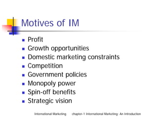 Motives of IM
 Profit
 Growth opportunities
 Domestic marketing constraints
 Competition
 Government policies
 Monopoly power
 Spin-off benefits
 Strategic vision
   International Marketing   chapter-1 International Marketing: An Introduction
 