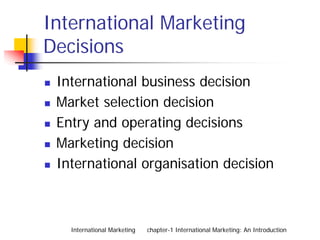 International Marketing
Decisions
 International business decision
 Market selection decision
 Entry and operating decisions
 Marketing decision
 International organisation decision



   International Marketing   chapter-1 International Marketing: An Introduction
 