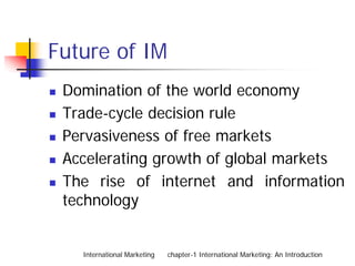 Future of IM
 Domination of the world economy
 Trade-cycle decision rule
 Pervasiveness of free markets
 Accelerating growth of global markets
 The rise of internet and information
 technology


   International Marketing   chapter-1 International Marketing: An Introduction
 