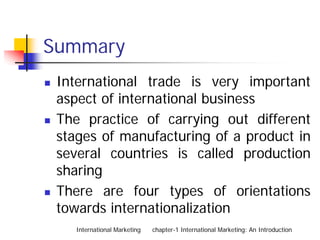 Summary
 International trade is very important
 aspect of international business
 The practice of carrying out different
 stages of manufacturing of a product in
 several countries is called production
 sharing
 There are four types of orientations
 towards internationalization
    International Marketing   chapter-1 International Marketing: An Introduction
 