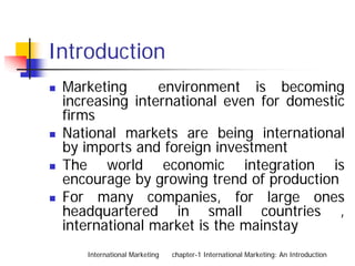 Introduction
 Marketing      environment is becoming
 increasing international even for domestic
 firms
 National markets are being international
 by imports and foreign investment
 The world economic integration is
 encourage by growing trend of production
 For many companies, for large ones
 headquartered in small countries ,
 international market is the mainstay
    International Marketing   chapter-1 International Marketing: An Introduction
 