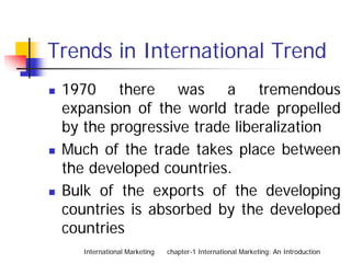 Trends in International Trend
 1970 there was a tremendous
 expansion of the world trade propelled
 by the progressive trade liberalization
 Much of the trade takes place between
 the developed countries.
 Bulk of the exports of the developing
 countries is absorbed by the developed
 countries
    International Marketing   chapter-1 International Marketing: An Introduction
 