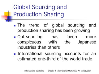 Global Sourcing and
Production Sharing
 The trend of global sourcing and
 production sharing has been growing
 Out-sourcing      has     been     more
 conspicuous     with    the    Japanese
 industries than others
 International sourcing accounts for an
 estimated one-third of the world trade

    International Marketing   chapter-1 International Marketing: An Introduction
 