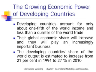 The Growing Economic Power
of Developing Countries
 Developing countries account for only
 about one-fifth of the world income and
 less than a quarter of the world trade
 Their global economic share will increase
 and they will play an increasingly
 important business
 The developing countries’ share of the
 world output is estimated to increase from
 21 per cent in 1994 to 27 % in 2010
    International Marketing   chapter-1 International Marketing: An Introduction
 