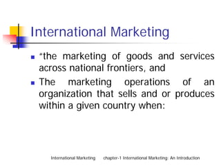 International Marketing
 “the marketing of goods and services
 across national frontiers, and
 The marketing operations of an
 organization that sells and or produces
 within a given country when:




   International Marketing   chapter-1 International Marketing: An Introduction
 