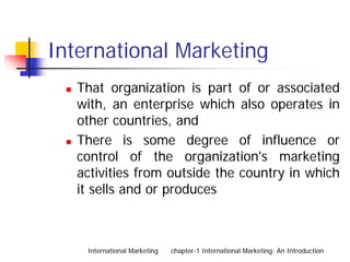 International Marketing
   That organization is part of or associated
   with, an enterprise which also operates in
   other countries, and
   There is some degree of influence or
   control of the organization's marketing
   activities from outside the country in which
   it sells and or produces



    International Marketing   chapter-1 International Marketing: An Introduction
 