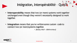 Intégration, Interopérabilité – Quoi?
• Interoperability means that two (or more) systems work together
unchanged even though they weren't necessarily designed to work
together.
• Integration means that you've writtensome custom codeto
connect two (or more)systems together.
• [Bobby Wolf – IBMArchitect]
14
IntroductionSOA
 