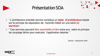 PrésentationSOA
• “ L’architecture orientée service constitue un style d’architecture basée
sur le principe de séparation de l’activité métier en une série de
services”.
• “ Ces services peuvent être assemblés et liés entre eux selon le principe
de couplage lâche pour exécuter l’application désirée. ”
Gartner - Septembre 2005
19
IntroductionSOA
 