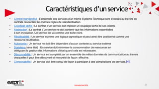 Caractéristiques d’unservice
• Contrat standardisé : L’ensemble des services d’un même Système Technique sont exposés au travers de
contrats respectant les mêmes règles de standardisation.
• Couplage lâche : Le contrat d’un service doit imposer un couplage lâche de ses clients.
• Abstraction : Le contrat d’un service ne doit contenir que les informations essentielles
à son invocation. Un service est vu comme une boîte noire.
• Réutilisabilité : Un service exprime une logique agnostique et peut ainsi être positionné comme une
ressource réutilisable.
• Autonomie : Un service ne doit être dépendant d'aucun contexte ou service externe
• Stateless (sans état) : Un service doit minimiser la consommation de ressources en
déléguant la gestion des informations d’état quand cela est nécessaire.
• Découvrabilité : Un service est complété par un ensemble de métas données de communication au travers
desquelles il peut être découvert et interprété de façon effective.
• Composabilité : Un service doit être conçu de façon à participer à des compositions de services.[4]
23
IntroductionSOA
 