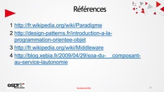 Références
1 http://fr.wikipedia.org/wiki/Paradigme
2 http://design-patterns.fr/introduction-a-la-
programmation-orientee-objet
3 http://fr.wikipedia.org/wiki/Middleware
4 http://blog.xebia.fr/2009/04/29/soa-du- composant-
au-service-lautonomie
25
IntroductionSOA
 