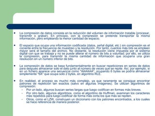 La compresión de datos consiste en la reducción del volumen de información tratable (procesar, transmitir o grabar). En principio, con la compresión se pretende transportar la misma información, pero empleando la menor cantidad de espacio. El espacio que ocupa una información codificada (datos, señal digital, etc.) sin compresión es el cociente entre la frecuencia de muestreo y la resolución. Por tanto, cuantos más bits se empleen mayor será el tamaño del archivo. No obstante, la resolución viene impuesta por el sistema digital con que se trabaja y no se puede alterar el número de bits a voluntad; por ello, se utiliza la compresión, para transmitir la misma cantidad de información que ocuparía una gran resolución en un número inferior de bits. La compresión de datos se basa fundamentalmente en buscar repeticiones en series de datos para después almacenar solo el dato junto al número de veces que se repite. Así, por ejemplo, si en un fichero aparece una secuencia como "AAAAAA", ocupando 6 bytes se podría almacenar simplemente "6A" que ocupa solo 2 bytes, en algoritmo RLE. En realidad, el proceso es mucho más complejo, ya que raramente se consigue encontrar patrones de repetición tan exactos (salvo en algunas imágenes). Se utilizan algoritmos de compresión: Por un lado, algunos buscan series largas que luego codifican en formas más breves. Por otro lado, algunos algoritmos, como el algoritmo de Huffman, examinan los caracteres más repetidos para luego codificar de forma más corta los que más se repiten. Otros, como el LZW, construyen un diccionario con los patrones encontrados, a los cuales se hace referencia de manera posterior. 