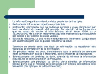 La información que transmiten los datos puede ser de tres tipos: Redundante: información repetitiva o predecible. Irrelevante: información que no podemos apreciar y cuya eliminación por tanto no afecta al contenido del mensaje. Por ejemplo, si las frecuencias que es capaz de captar el oído humano están entre 16/20 Hz y 16.000/20.000 Hz s, serían irrelevantes aquellas frecuencias que estuvieran por debajo o por encima de estos valores. Básica: la relevante. La que no es ni redundante ni irrelevante. La que debe ser transmitida para que se pueda reconstruir la señal. Teniendo en cuenta estos tres tipos de información, se establecen tres tipologías de compresión de la información: Sin pérdidas reales: es decir, transmitiendo toda la entropía del mensaje (toda la información básica e irrelevante, pero eliminando la redundante). Subjetivamente sin pérdidas: es decir, además de eliminar la información redundante se elimina también la irrelevante. Subjetivamente con pérdidas: se elimina cierta cantidad de información básica, por lo que el mensaje se reconstruirá con errores perceptibles pero tolerables (por ejemplo: la videoconferencia). 
