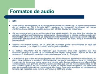 Formatos de audio MP3 Es el formato de compresión de audio actualmente más utilizado.El mp3 surge de la conversión de un archivo de CD ( formato WAV) mediante la compresión (encoders) del mismo manteniendo una calidad aceptable, aunque con pérdida de algunas frecuencias. De esta manera se logra un archivo que ocupa menos espacio, lo que tiene dos ventajas, la primera es el ahorro de espacio que esto provoca y la segunda es la rapidez con la que puen ser transmitidos a través de la Red. La compresión de la información auditiva supone sin embargo, una merma perceptible en cuanto a la calidad de los registros de audio, aunque mantiene una buena calidad. Debido a ese menor espacio, en un CD-ROM se pueden grabar 150 canciones en lugar del número habitual (12 ó 13) en un formato normal (descomprimido).  El instituto Fraunhofer fue la institución que finalmente creó este algoritmo que fue estandarizado bajo el nombre de ISO-Motion Picture Experts Group Audio Layer III, es decir, el famoso mp3. Una canción en este formato puede ocupar entre 3 y 5 Mbytes. Las hipótesis que usaron los investigadores para el desarrollo del algoritmo de codificación, es decir, para comprimir el sonido lo máximo posible, es que el oído humano tiene un umbral de frecuencias de sonido que puede escuchar y percibe mejor las que están en primer plano de las enmascaradas. Esto permitía eliminar aquellos sonidos que son los menos reconocidos por el oído humano logrando así una compresión mayor. El formato mp3 ha supuesto una revolución para los usuarios informáticos y amantes de la música. Para poder escuchar las canciones en formato mp3 necesitas como mínimo un Pentium a 90 MHZ o similar. 