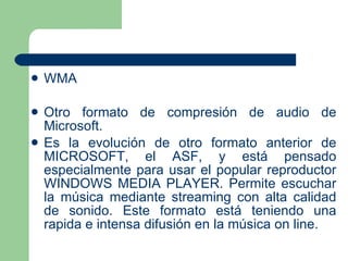 WMA Otro formato de compresión de audio de Microsoft.  Es la evolución de otro formato anterior de MICROSOFT, el ASF, y está pensado especialmente para usar el popular reproductor WINDOWS MEDIA PLAYER. Permite escuchar la música mediante streaming con alta calidad de sonido. Este formato está teniendo una rapida e intensa difusión en la música on line. 