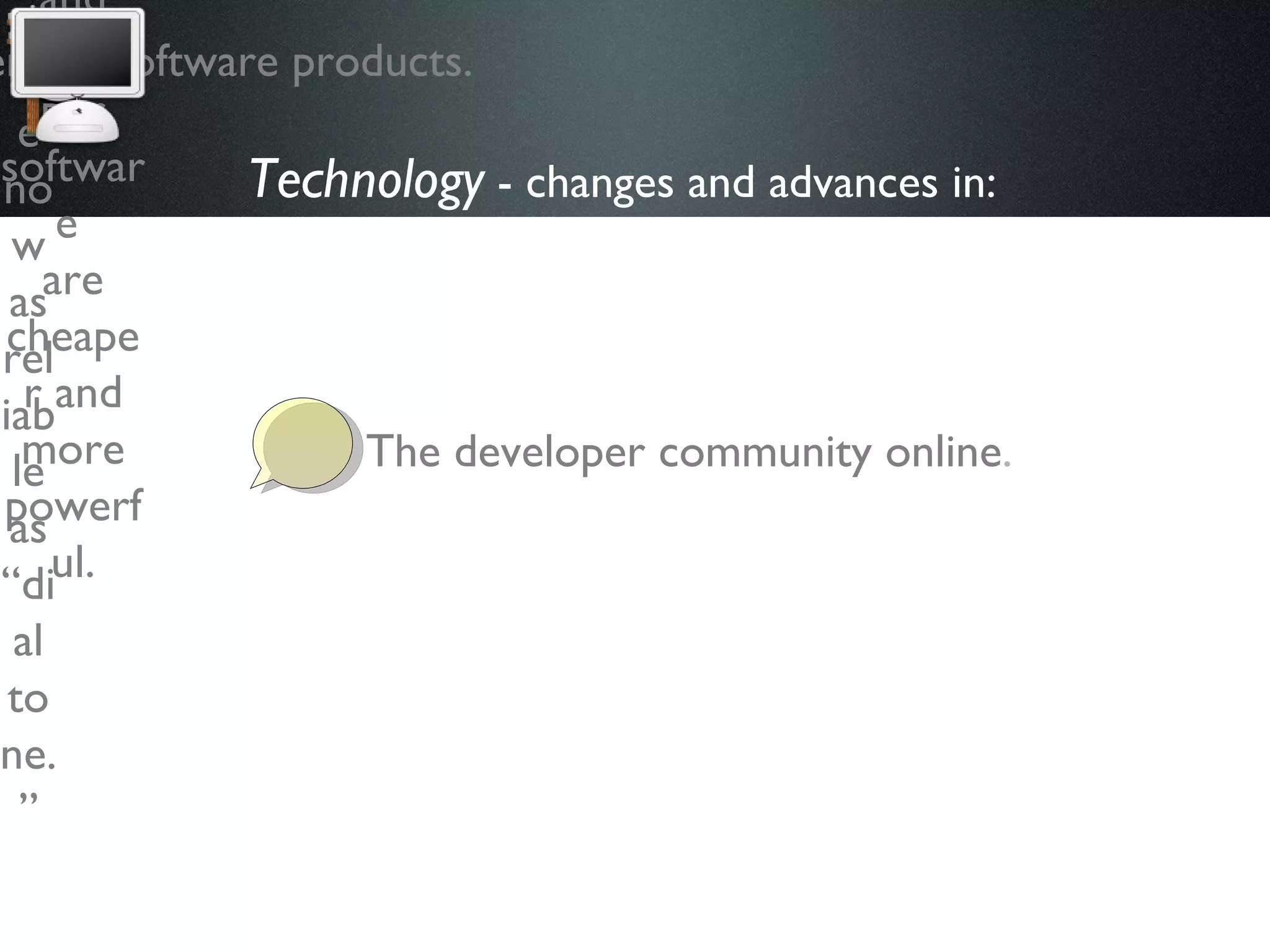 Technology  - changes and advances in:   The developer community online . Open source and service software products.   For many, Internet connections are now as reliable as “dial tone.” Bandwidth and storage are dirt cheap. Computers and developer software  are cheaper and more powerful. 