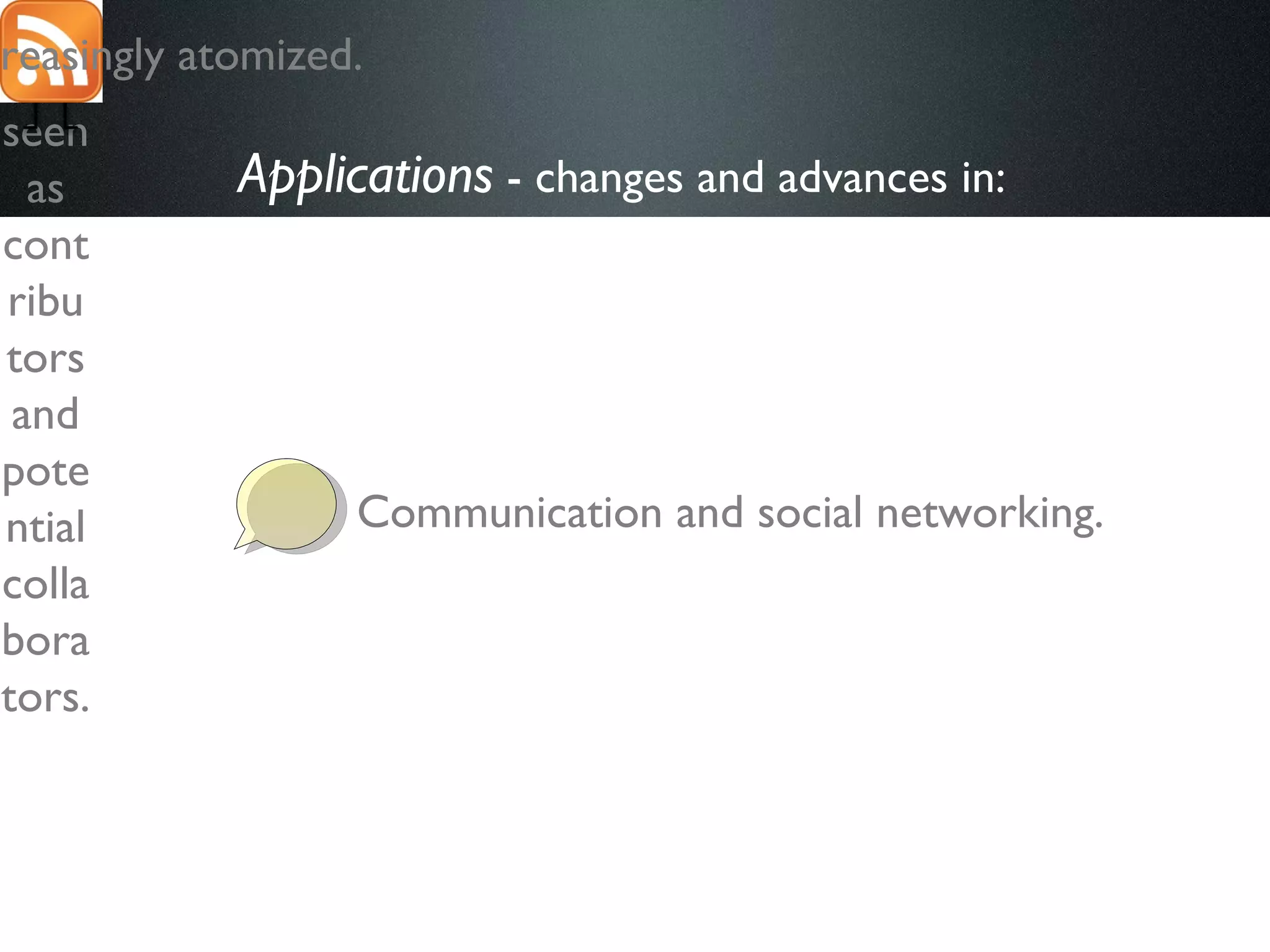 Applications  - changes and advances in:   Communication and social networking. The role of “users” is different. They are now  seen as contributors and potential collaborators. Content is increasingly atomized. 