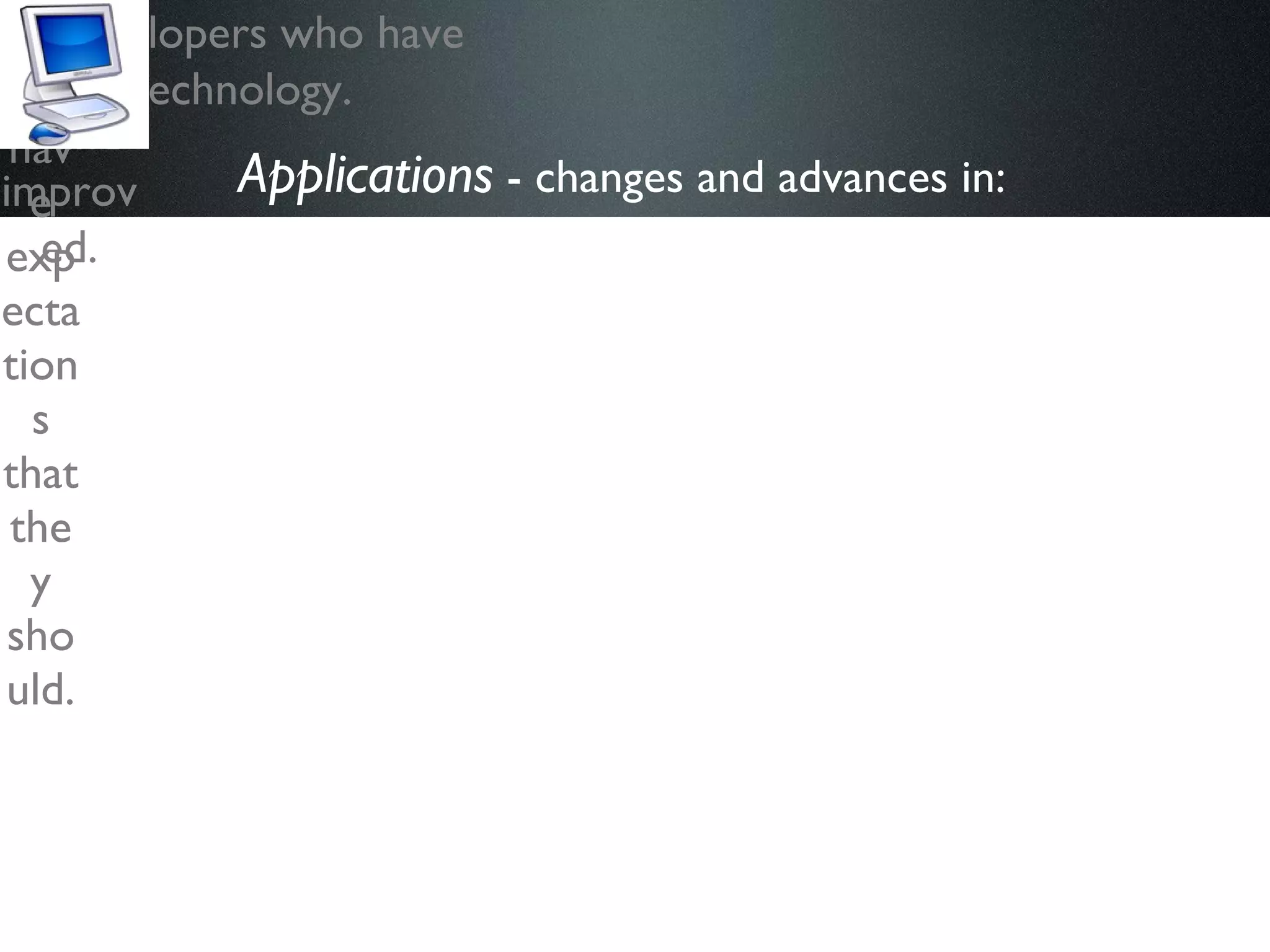 Applications  - changes and advances in:   “ Users” more likely to participate online. They have expectations that they should. A new generation of developers who have grown up with the technology. Web design has evolved and improved. 