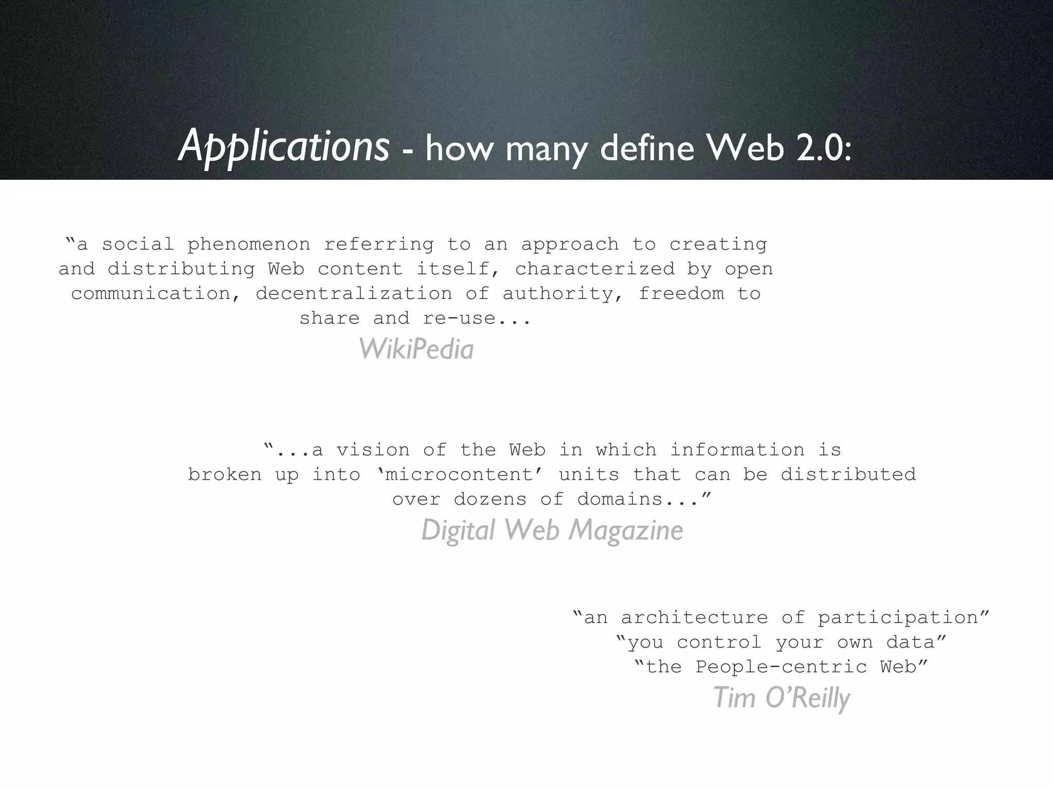 Applications  - how many define Web 2.0:   “ a social phenomenon referring to an approach to creating and distributing Web content itself, characterized by open communication, decentralization of authority, freedom to share and re-use... WikiPedia “ an architecture of participation” “ you control your own data” “ the People-centric Web” Tim O’Reilly “ ...a vision of the Web in which information is broken up into ‘microcontent’ units that can be distributed over dozens of domains...” Digital Web Magazine 