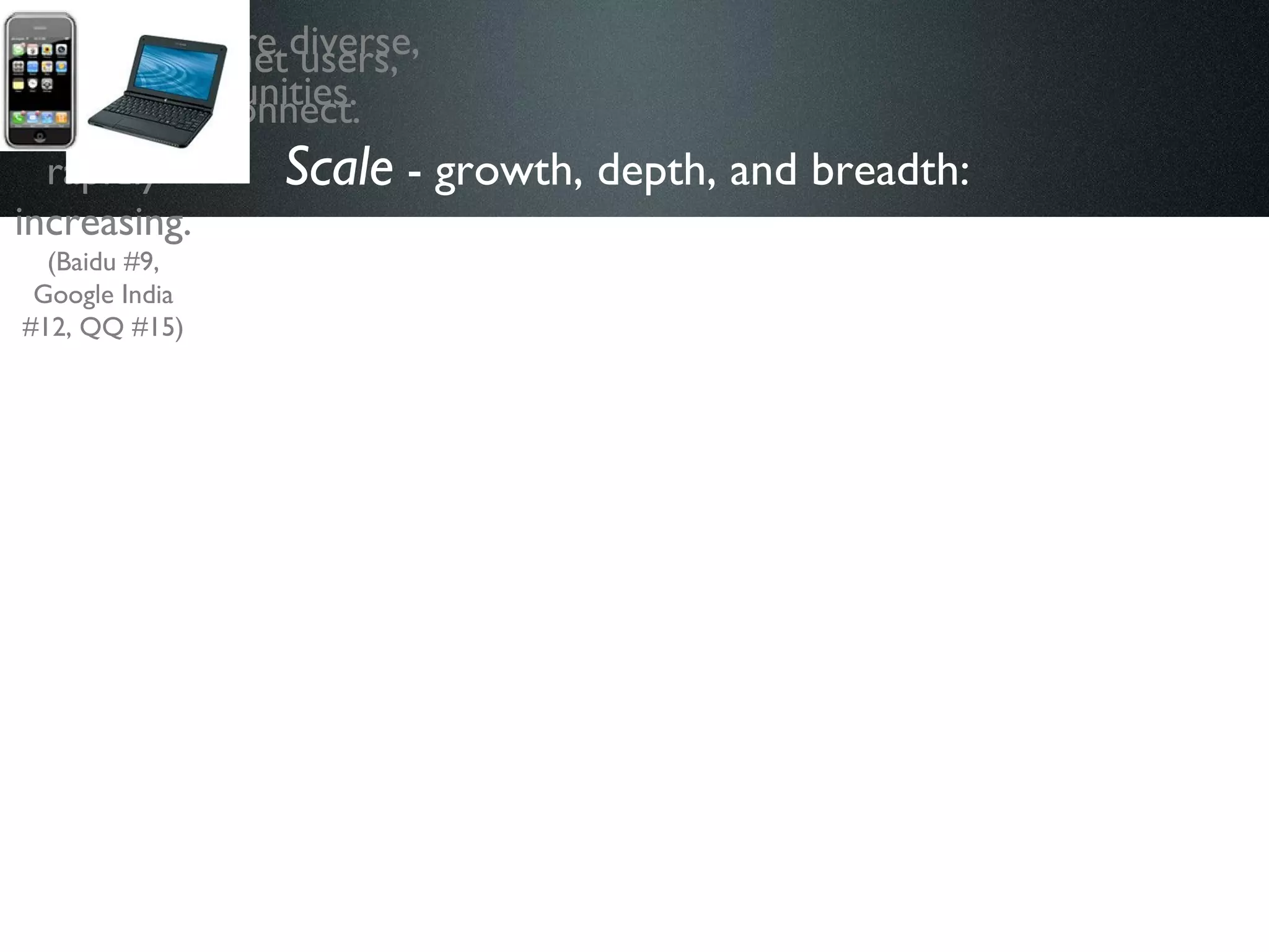 Scale  - growth, depth, and breadth:   The Internet is more global, more diverse, and connecting more communities. Non-English language sites and users are rapidly increasing.  (Baidu #9, Google India #12, QQ #15) There are more high-speed Internet users, and more places and ways to connect. 