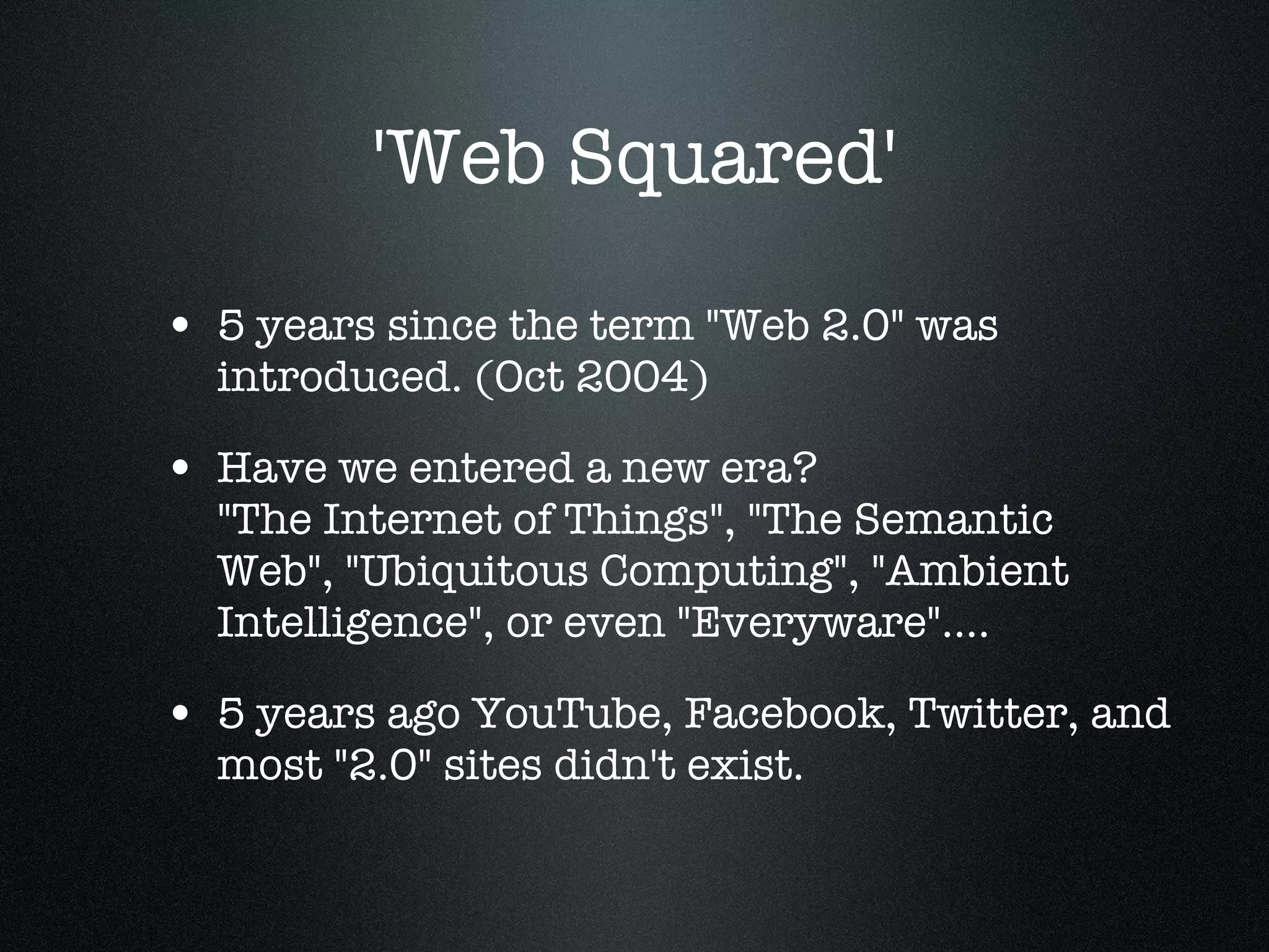 'Web Squared' 5 years since the term &quot;Web 2.0&quot; was introduced. (Oct 2004) Have we entered a new era?  &quot;The Internet of Things&quot;, &quot;The Semantic Web&quot;, &quot;Ubiquitous Computing&quot;, &quot;Ambient Intelligence&quot;, or even &quot;Everyware&quot;.... 5 years ago YouTube, Facebook, Twitter, and most &quot;2.0&quot; sites didn't exist. 