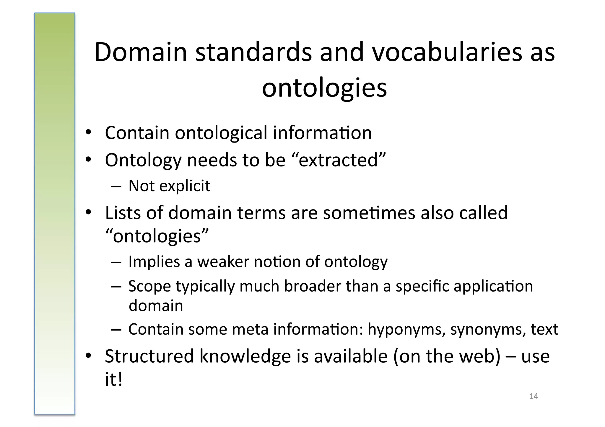 Domain	
  standards	
  and	
  vocabularies	
  as	
  
                ontologies	
  
•  Contain	
  ontological	
  informa:on	
  
•  Ontology	
  needs	
  to	
  be	
  “extracted”	
  
    –  Not	
  explicit	
  
•  Lists	
  of	
  domain	
  terms	
  are	
  some:mes	
  also	
  called	
  
   “ontologies”	
  
    –  Implies	
  a	
  weaker	
  no:on	
  of	
  ontology	
  
    –  Scope	
  typically	
  much	
  broader	
  than	
  a	
  speciﬁc	
  applica:on	
  
       domain	
  
    –  Contain	
  some	
  meta	
  informa:on:	
  hyponyms,	
  synonyms,	
  text	
  
•  Structured	
  knowledge	
  is	
  available	
  (on	
  the	
  web)	
  –	
  use	
  
   it!	
  
                                                                               14	
  
 