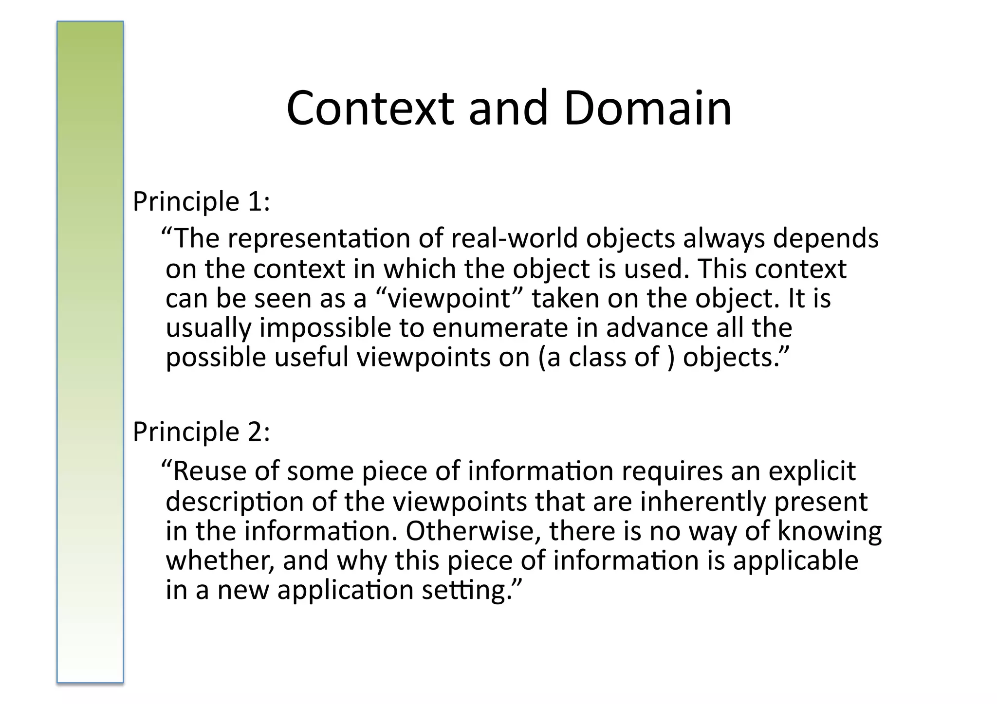 Context	
  and	
  Domain	
  
Principle	
  1:	
  	
  
	
  	
  	
  	
  “ The	
  representa:on	
  of	
  real-­‐world	
  objects	
  always	
  depends	
  
                on	
  the	
  context	
  in	
  which	
  the	
  object	
  is	
  used.	
  This	
  context	
  
                can	
  be	
  seen	
  as	
  a	
  “viewpoint”	
  taken	
  on	
  the	
  object.	
  It	
  is	
  
                usually	
  impossible	
  to	
  enumerate	
  in	
  advance	
  all	
  the	
  
                possible	
  useful	
  viewpoints	
  on	
  (a	
  class	
  of	
  )	
  objects.”	
  

Principle	
  2:	
  	
  
	
  	
  	
  	
  “Reuse	
  of	
  some	
  piece	
  of	
  informa:on	
  requires	
  an	
  explicit	
  
                descrip:on	
  of	
  the	
  viewpoints	
  that	
  are	
  inherently	
  present	
  
                in	
  the	
  informa:on.	
  Otherwise,	
  there	
  is	
  no	
  way	
  of	
  knowing	
  
                whether,	
  and	
  why	
  this	
  piece	
  of	
  informa:on	
  is	
  applicable	
  
                in	
  a	
  new	
  applica:on	
  seing.”	
  
 