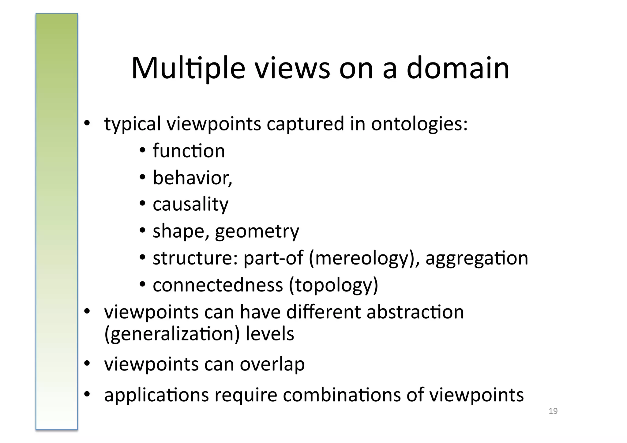 Mul:ple	
  views	
  on	
  a	
  domain	
  
•  typical	
  viewpoints	
  captured	
  in	
  ontologies:	
  	
  
       • func:on	
  
       • behavior,	
  	
  
       • causality	
  
       • shape,	
  geometry	
  
       • structure:	
  part-­‐of	
  (mereology),	
  aggrega:on	
  	
  
       • connectedness	
  (topology)	
  
•  viewpoints	
  can	
  have	
  diﬀerent	
  abstrac:on	
  
   (generaliza:on)	
  levels	
  	
  
•  viewpoints	
  can	
  overlap	
  
•  applica:ons	
  require	
  combina:ons	
  of	
  viewpoints	
  
                                                                         19	
  
 
