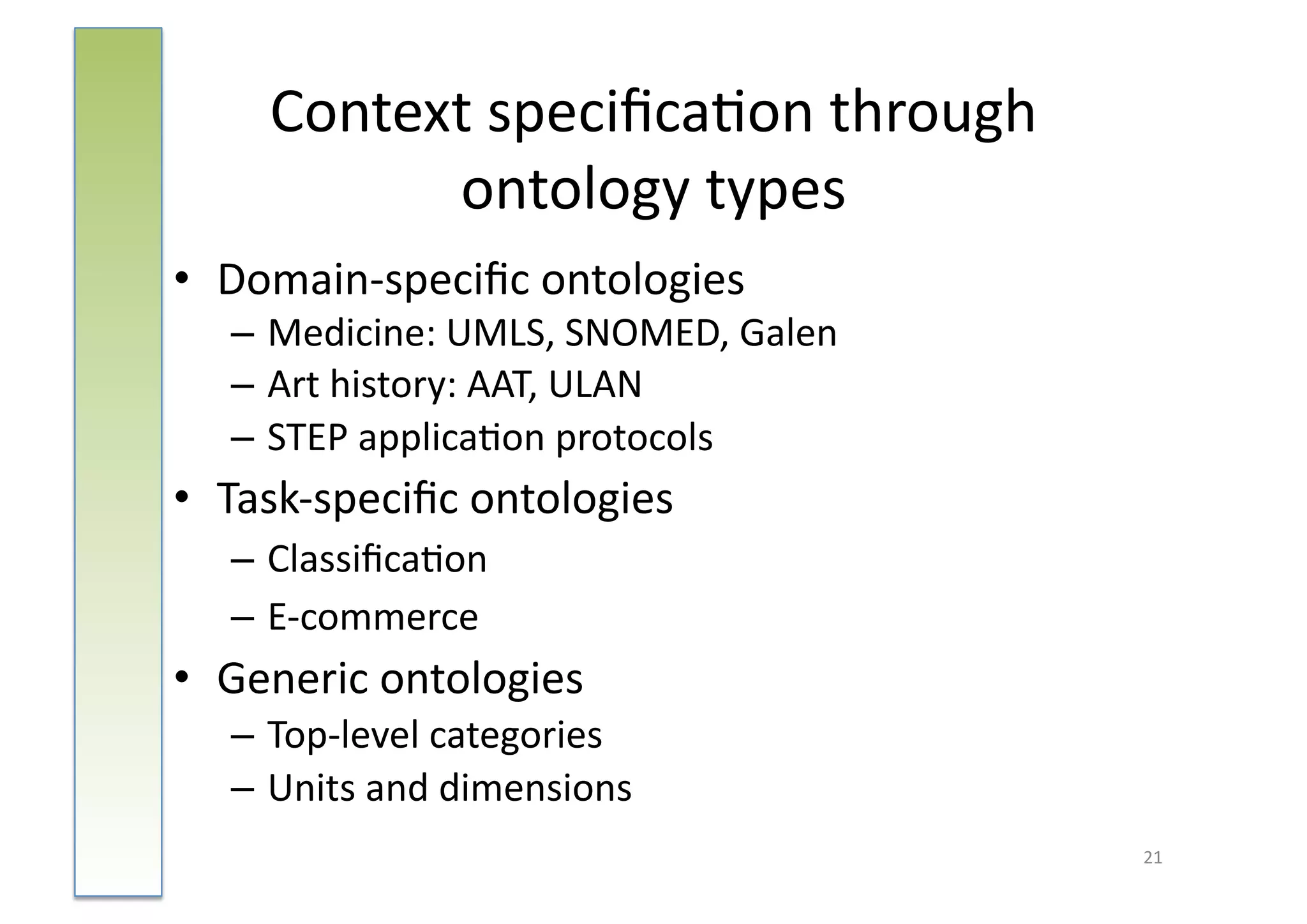 Context	
  speciﬁca:on	
  through	
  	
  
             ontology	
  types                 	
  


•  Domain-­‐speciﬁc	
  ontologies	
  
    – Medicine:	
  UMLS,	
  SNOMED,	
  Galen	
  
    – Art	
  history:	
  AAT,	
  ULAN	
  
    – STEP	
  applica:on	
  protocols	
  
•  Task-­‐speciﬁc	
  ontologies	
  
    – Classiﬁca:on	
  
    – E-­‐commerce	
  
•  Generic	
  ontologies	
  	
  
    – Top-­‐level	
  categories	
  
    – Units	
  and	
  dimensions	
  
                                                      21	
  
 
