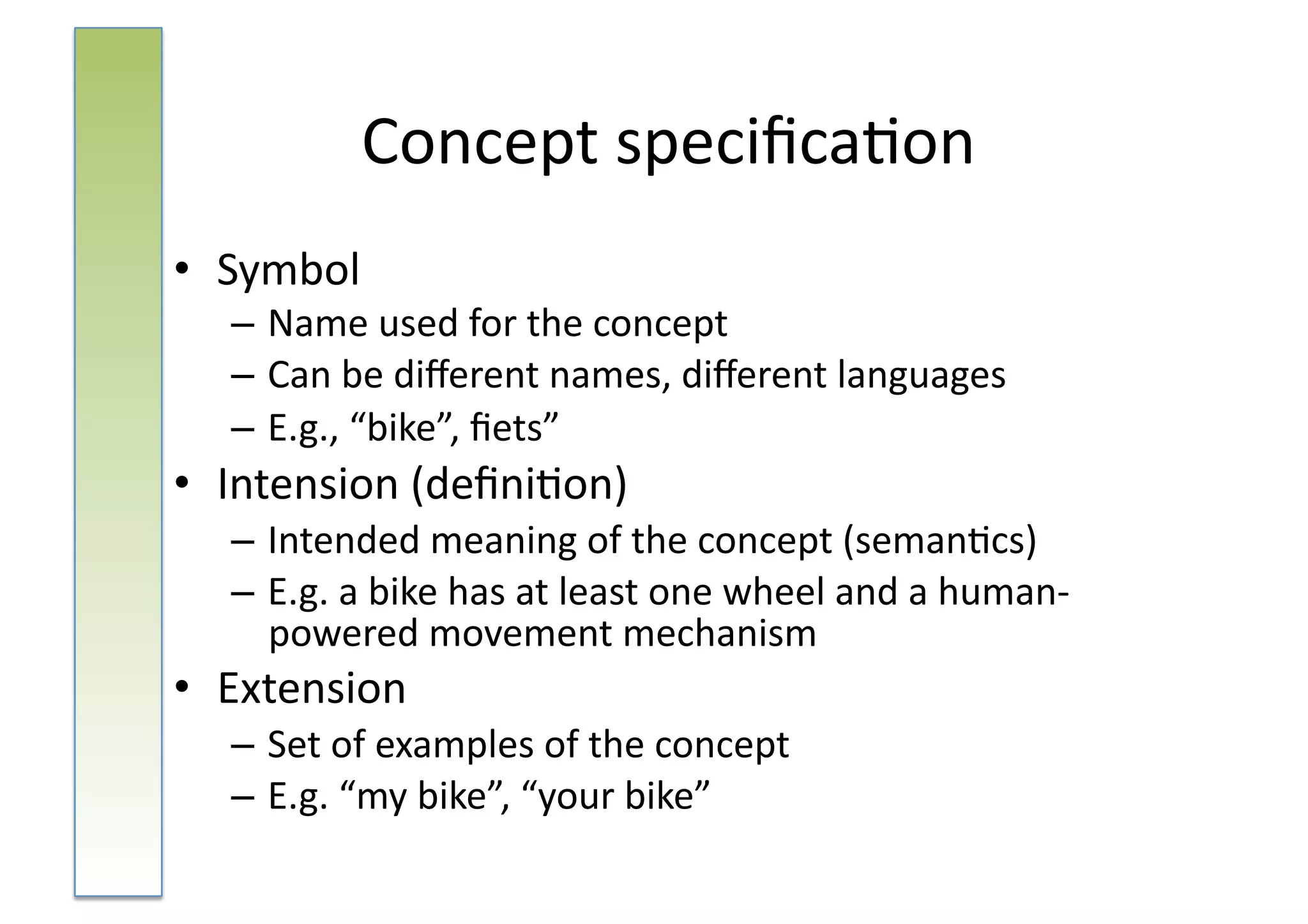 Concept	
  speciﬁca:on	
  
•  Symbol	
  
   – Name	
  used	
  for	
  the	
  concept	
  
   – Can	
  be	
  diﬀerent	
  names,	
  diﬀerent	
  languages	
  
   – E.g.,	
  “bike”,	
  ﬁets”	
  
•  Intension	
  (deﬁni:on)	
  
   – Intended	
  meaning	
  of	
  the	
  concept	
  (seman:cs)	
  
   – E.g.	
  a	
  bike	
  has	
  at	
  least	
  one	
  wheel	
  and	
  a	
  human-­‐
     powered	
  movement	
  mechanism	
  
•  Extension	
  
   – Set	
  of	
  examples	
  of	
  the	
  concept	
  
   – E.g.	
  “my	
  bike”,	
  “your	
  bike”	
  
 