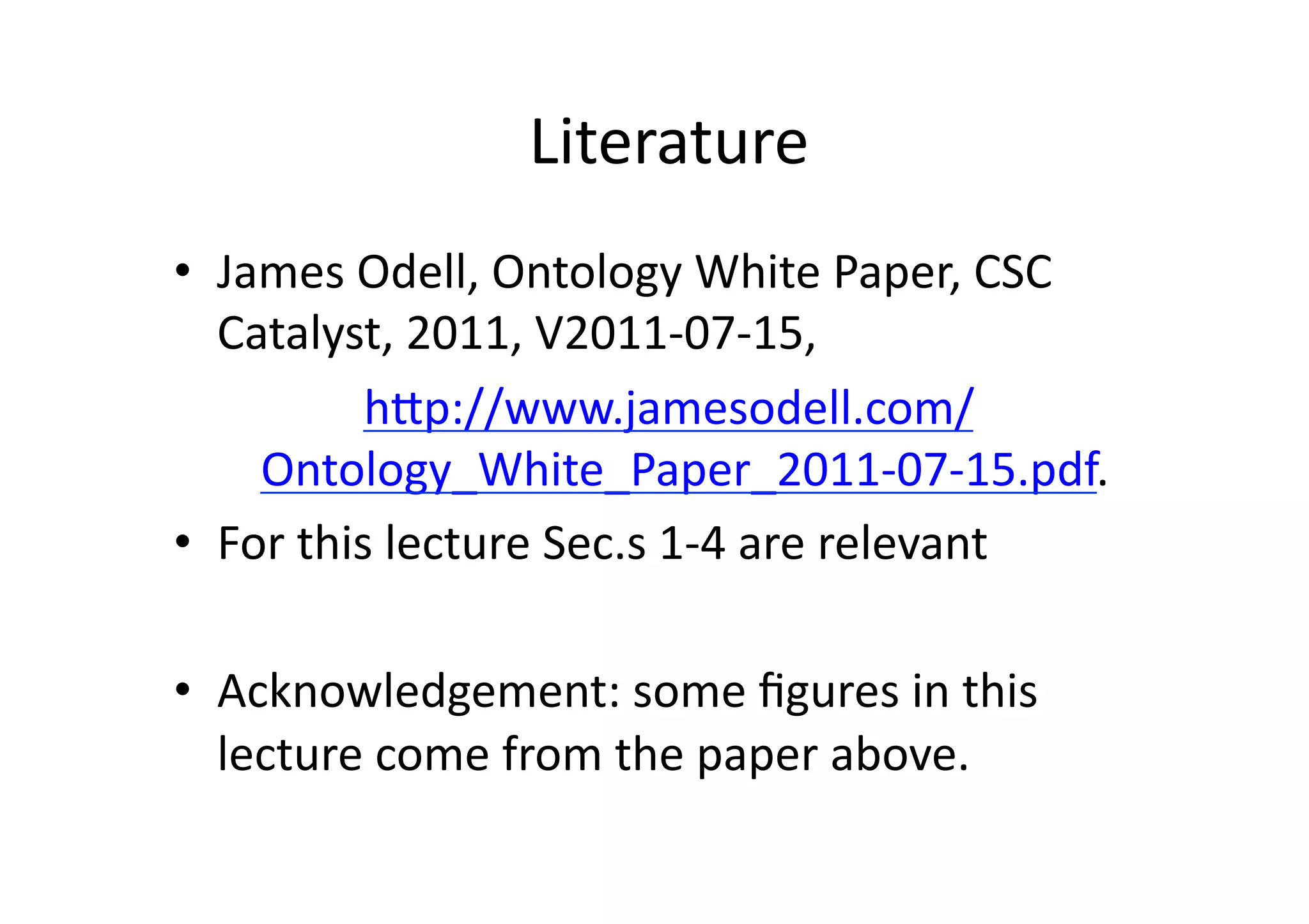 Literature	
  
•  James	
  Odell,	
  Ontology	
  White	
  Paper,	
  CSC	
  
   Catalyst,	
  2011,	
  V2011-­‐07-­‐15,	
  	
  
              hNp://www.jamesodell.com/
     Ontology_White_Paper_2011-­‐07-­‐15.pdf.	
                    	
  
•  For	
  this	
  lecture	
  Sec.s	
  1-­‐4	
  are	
  relevant	
  

•  Acknowledgement:	
  some	
  ﬁgures	
  in	
  this	
  
   lecture	
  come	
  from	
  the	
  paper	
  above.	
  	
  
 
