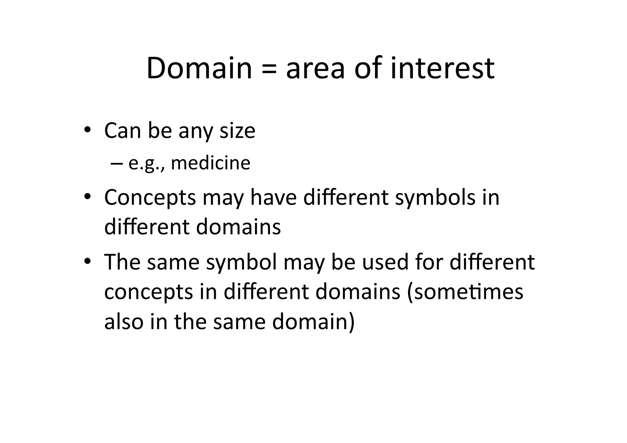 Domain	
  =	
  area	
  of	
  interest
                                               	
  
•  Can	
  be	
  any	
  size	
  	
  
     – e.g.,	
  medicine	
  
•  Concepts	
  may	
  have	
  diﬀerent	
  symbols	
  in	
  
   diﬀerent	
  domains	
  
•  The	
  same	
  symbol	
  may	
  be	
  used	
  for	
  diﬀerent	
  
   concepts	
  in	
  diﬀerent	
  domains	
  (some:mes	
  
   also	
  in	
  the	
  same	
  domain)	
  	
  
 
