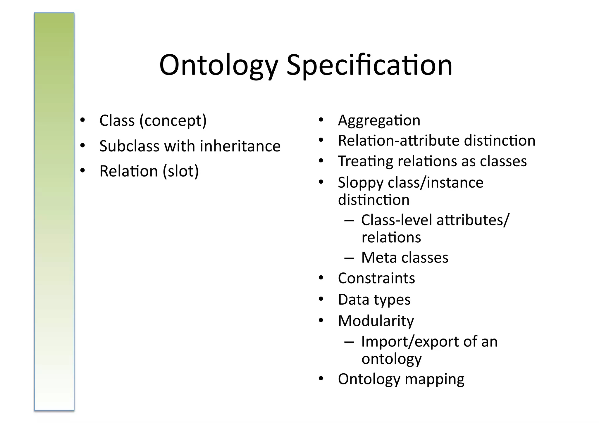 Ontology	
  Speciﬁca:on	
  
•  Class	
  (concept)	
                  •    Aggrega:on	
  
•  Subclass	
  with	
  inheritance	
     •    Rela:on-­‐aNribute	
  dis:nc:on	
  
                                         •    Trea:ng	
  rela:ons	
  as	
  classes	
  
•  Rela:on	
  (slot)	
  
                                         •    Sloppy	
  class/instance	
  
                                              dis:nc:on	
  
                                               –  Class-­‐level	
  aNributes/
                                                  rela:ons	
  
                                               –  Meta	
  classes	
  
                                         •    Constraints	
  
                                         •    Data	
  types	
  
                                         •    Modularity	
  
                                               –  Import/export	
  of	
  an	
  
                                                  ontology	
  
                                         •    Ontology	
  mapping	
  
 