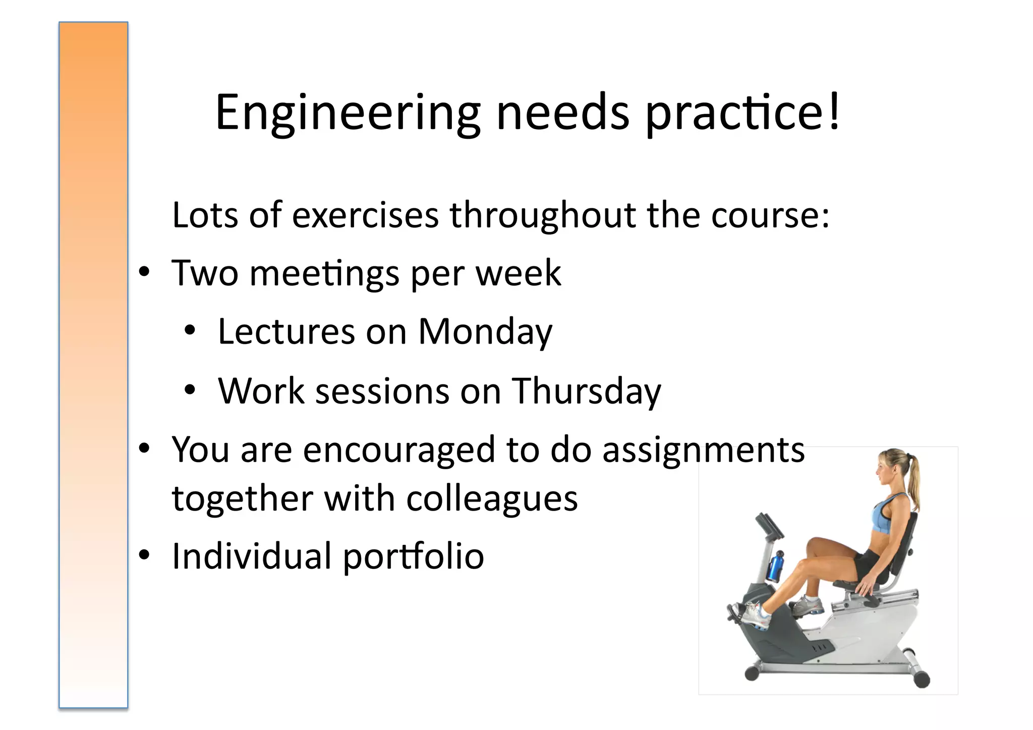 Engineering	
  needs	
  prac:ce!	
  
	
   Lots	
  of	
  exercises	
  throughout	
  the	
  course:	
  
•  Two	
  mee:ngs	
  per	
  week	
  	
  
      •  Lectures	
  on	
  Monday	
  
      •  Work	
  sessions	
  on	
  Thursday	
  
•  You	
  are	
  encouraged	
  to	
  do	
  assignments	
  
     together	
  with	
  colleagues	
  
•  Individual	
  porsolio	
  
 