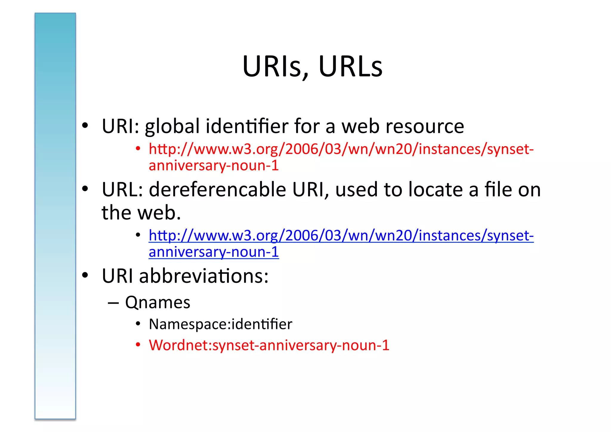 URIs,	
  URLs	
  
•  URI:	
  global	
  iden:ﬁer	
  for	
  a	
  web	
  resource	
  
         •  hNp://www.w3.org/2006/03/wn/wn20/instances/synset-­‐
            anniversary-­‐noun-­‐1	
  
•  URL:	
  dereferencable	
  URI,	
  used	
  to	
  locate	
  a	
  ﬁle	
  on	
  
   the	
  web.	
  
         •  hNp://www.w3.org/2006/03/wn/wn20/instances/synset-­‐
            anniversary-­‐noun-­‐1	
  
•  URI	
  abbrevia:ons:	
  
    – Qnames	
  
         •  Namespace:iden:ﬁer	
  
         •  Wordnet:synset-­‐anniversary-­‐noun-­‐1	
  
 