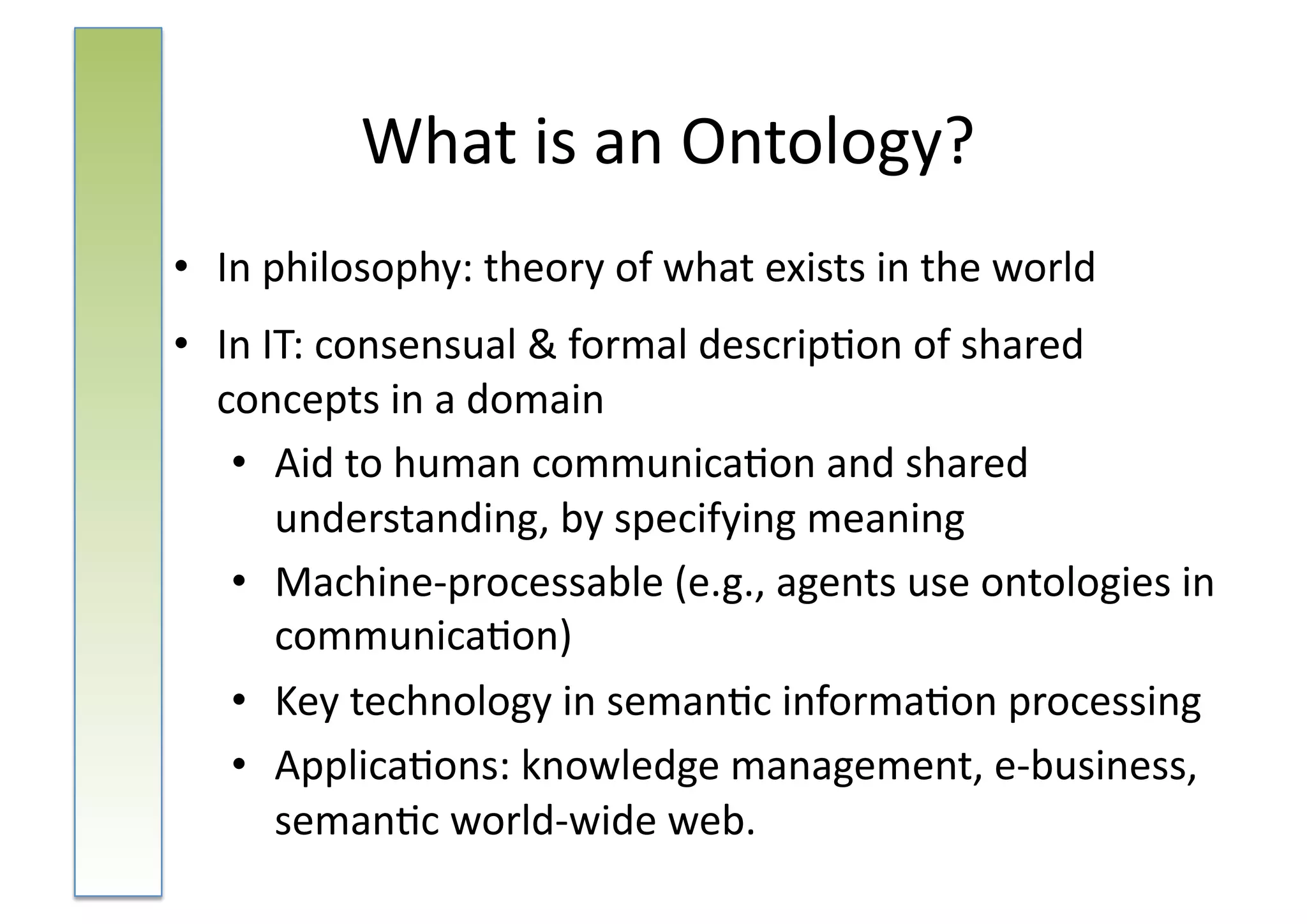 What	
  is	
  an	
  Ontology?	
  
•  In	
  philosophy:	
  theory	
  of	
  what	
  exists	
  in	
  the	
  world	
  	
  
•  In	
  IT:	
  consensual	
  &	
  formal	
  descrip:on	
  of	
  shared	
  
   concepts	
  in	
  a	
  domain	
  
    •  Aid	
  to	
  human	
  communica:on	
  and	
  shared	
  
          understanding,	
  by	
  specifying	
  meaning	
  
    •  Machine-­‐processable	
  (e.g.,	
  agents	
  use	
  ontologies	
  in	
  	
  
          communica:on)	
  
    •  Key	
  technology	
  in	
  seman:c	
  informa:on	
  processing	
  
    •  Applica:ons:	
  knowledge	
  management,	
  e-­‐business,	
  
          seman:c	
  world-­‐wide	
  web.	
  	
  
 
