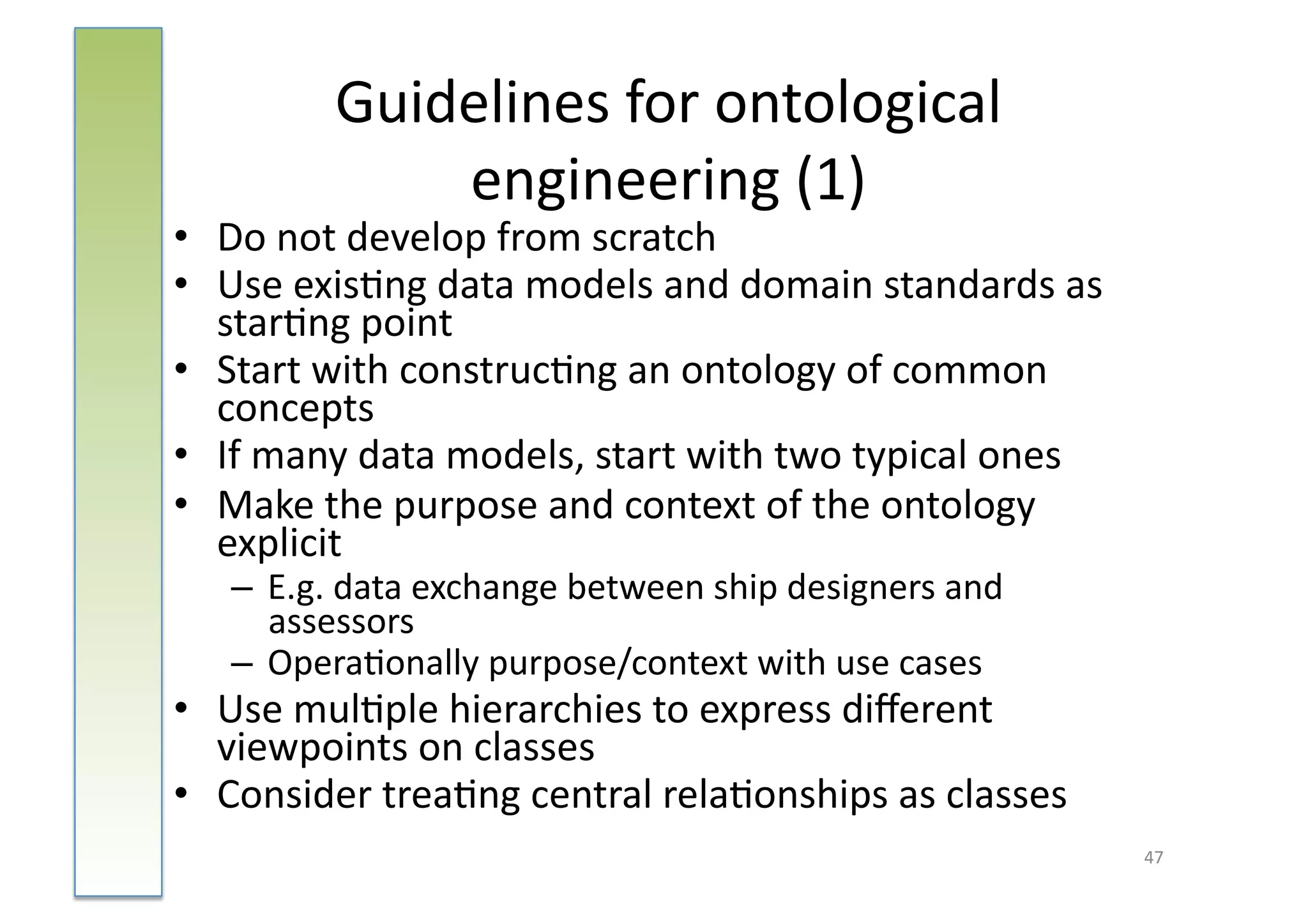 Guidelines	
  for	
  ontological	
  
                 engineering	
  (1)	
  
•  Do	
  not	
  develop	
  from	
  scratch	
  
•  Use	
  exis:ng	
  data	
  models	
  and	
  domain	
  standards	
  as	
  
   star:ng	
  point	
  
•  Start	
  with	
  construc:ng	
  an	
  ontology	
  of	
  common	
  
   concepts	
  
•  If	
  many	
  data	
  models,	
  start	
  with	
  two	
  typical	
  ones	
  
•  Make	
  the	
  purpose	
  and	
  context	
  of	
  the	
  ontology	
  
   explicit	
  
    –  E.g.	
  data	
  exchange	
  between	
  ship	
  designers	
  and	
  
       assessors	
  
    –  Opera:onally	
  purpose/context	
  with	
  use	
  cases	
  
•  Use	
  mul:ple	
  hierarchies	
  to	
  express	
  diﬀerent	
  
   viewpoints	
  on	
  classes	
  
•  Consider	
  trea:ng	
  central	
  rela:onships	
  as	
  classes	
  
                                                                                  47	
  
 