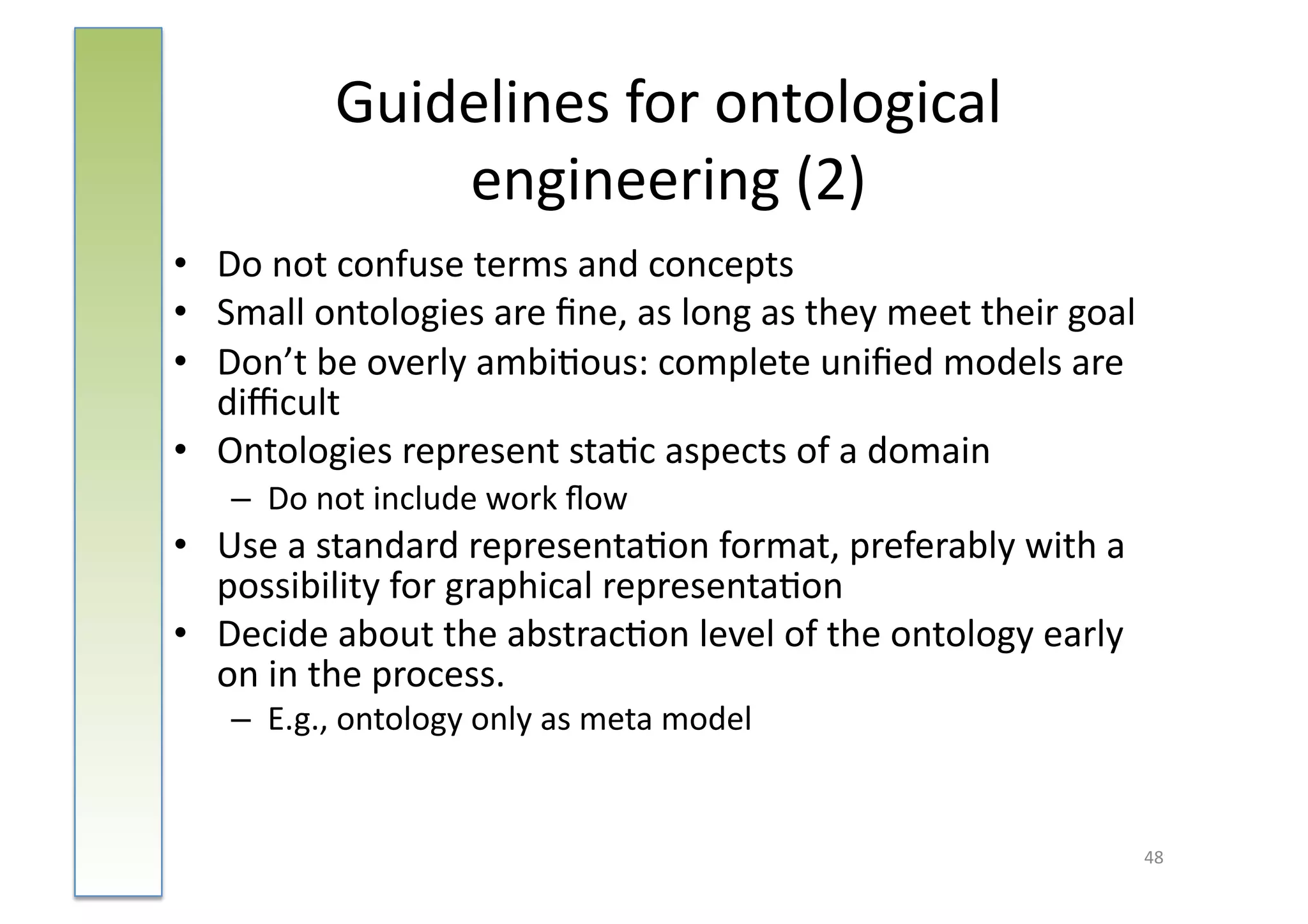 Guidelines	
  for	
  ontological	
  
                   engineering	
  (2)	
  
•  Do	
  not	
  confuse	
  terms	
  and	
  concepts	
  
•  Small	
  ontologies	
  are	
  ﬁne,	
  as	
  long	
  as	
  they	
  meet	
  their	
  goal	
  
•  Don’t	
  be	
  overly	
  ambi:ous:	
  complete	
  uniﬁed	
  models	
  are	
  
   diﬃcult	
  
•  Ontologies	
  represent	
  sta:c	
  aspects	
  of	
  a	
  domain	
  
     –  Do	
  not	
  include	
  work	
  ﬂow	
  
•  Use	
  a	
  standard	
  representa:on	
  format,	
  preferably	
  with	
  a	
  
   possibility	
  for	
  graphical	
  representa:on	
  
•  Decide	
  about	
  the	
  abstrac:on	
  level	
  of	
  the	
  ontology	
  early	
  
   on	
  in	
  the	
  process.	
  
     –  E.g.,	
  ontology	
  only	
  as	
  meta	
  model	
  


                                                                                             48	
  
 