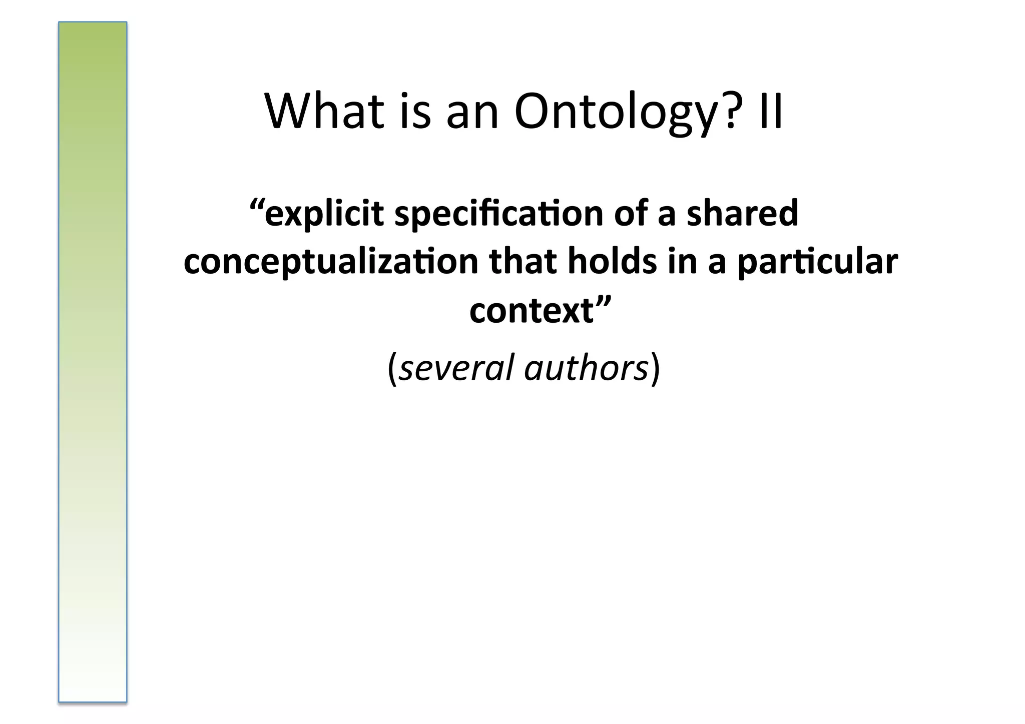 What	
  is	
  an	
  Ontology?	
  II	
  
   “explicit	
  speciﬁca-on	
  of	
  a	
  shared	
  
conceptualiza-on	
  that	
  holds	
  in	
  a	
  par-cular	
  
                    context”	
  	
  
             (several	
  authors)	
  
 