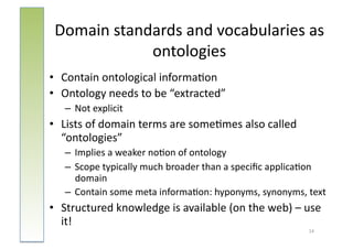 Domain	
  standards	
  and	
  vocabularies	
  as	
  
                ontologies	
  
•  Contain	
  ontological	
  informa:on	
  
•  Ontology	
  needs	
  to	
  be	
  “extracted”	
  
    –  Not	
  explicit	
  
•  Lists	
  of	
  domain	
  terms	
  are	
  some:mes	
  also	
  called	
  
   “ontologies”	
  
    –  Implies	
  a	
  weaker	
  no:on	
  of	
  ontology	
  
    –  Scope	
  typically	
  much	
  broader	
  than	
  a	
  speciﬁc	
  applica:on	
  
       domain	
  
    –  Contain	
  some	
  meta	
  informa:on:	
  hyponyms,	
  synonyms,	
  text	
  
•  Structured	
  knowledge	
  is	
  available	
  (on	
  the	
  web)	
  –	
  use	
  
   it!	
  
                                                                               14	
  
 