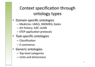 Context	
  speciﬁca:on	
  through	
  	
  
             ontology	
  types                 	
  


•  Domain-­‐speciﬁc	
  ontologies	
  
    – Medicine:	
  UMLS,	
  SNOMED,	
  Galen	
  
    – Art	
  history:	
  AAT,	
  ULAN	
  
    – STEP	
  applica:on	
  protocols	
  
•  Task-­‐speciﬁc	
  ontologies	
  
    – Classiﬁca:on	
  
    – E-­‐commerce	
  
•  Generic	
  ontologies	
  	
  
    – Top-­‐level	
  categories	
  
    – Units	
  and	
  dimensions	
  
                                                      21	
  
 