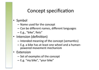 Concept	
  speciﬁca:on	
  
•  Symbol	
  
   – Name	
  used	
  for	
  the	
  concept	
  
   – Can	
  be	
  diﬀerent	
  names,	
  diﬀerent	
  languages	
  
   – E.g.,	
  “bike”,	
  ﬁets”	
  
•  Intension	
  (deﬁni:on)	
  
   – Intended	
  meaning	
  of	
  the	
  concept	
  (seman:cs)	
  
   – E.g.	
  a	
  bike	
  has	
  at	
  least	
  one	
  wheel	
  and	
  a	
  human-­‐
     powered	
  movement	
  mechanism	
  
•  Extension	
  
   – Set	
  of	
  examples	
  of	
  the	
  concept	
  
   – E.g.	
  “my	
  bike”,	
  “your	
  bike”	
  
 