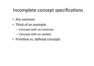 Incomplete	
  concept	
  speciﬁca:ons
                                    	
  
•  Are	
  common	
  
•  Think	
  of	
  an	
  example:	
  	
  
    – Concept	
  with	
  no	
  instances	
  
    – Concept	
  with	
  no	
  symbol	
  
•  Primi:ve	
  vs.	
  deﬁned	
  concepts	
  
 