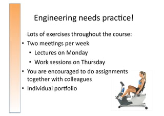 Engineering	
  needs	
  prac:ce!	
  
	
   Lots	
  of	
  exercises	
  throughout	
  the	
  course:	
  
•  Two	
  mee:ngs	
  per	
  week	
  	
  
      •  Lectures	
  on	
  Monday	
  
      •  Work	
  sessions	
  on	
  Thursday	
  
•  You	
  are	
  encouraged	
  to	
  do	
  assignments	
  
     together	
  with	
  colleagues	
  
•  Individual	
  porsolio	
  
 