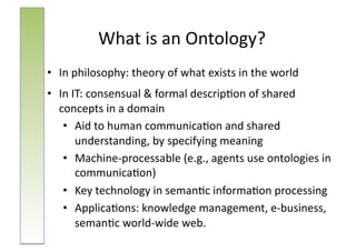 What	
  is	
  an	
  Ontology?	
  
•  In	
  philosophy:	
  theory	
  of	
  what	
  exists	
  in	
  the	
  world	
  	
  
•  In	
  IT:	
  consensual	
  &	
  formal	
  descrip:on	
  of	
  shared	
  
   concepts	
  in	
  a	
  domain	
  
    •  Aid	
  to	
  human	
  communica:on	
  and	
  shared	
  
          understanding,	
  by	
  specifying	
  meaning	
  
    •  Machine-­‐processable	
  (e.g.,	
  agents	
  use	
  ontologies	
  in	
  	
  
          communica:on)	
  
    •  Key	
  technology	
  in	
  seman:c	
  informa:on	
  processing	
  
    •  Applica:ons:	
  knowledge	
  management,	
  e-­‐business,	
  
          seman:c	
  world-­‐wide	
  web.	
  	
  
 