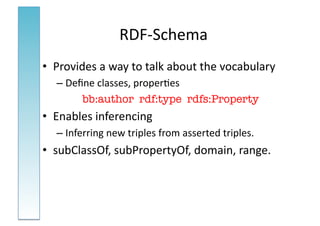 RDF-­‐Schema	
  
•  Provides	
  a	
  way	
  to	
  talk	
  about	
  the	
  vocabulary	
  
    – Deﬁne	
  classes,	
  proper:es	
  
         bb:author rdf:type rdfs:Property
•  Enables	
  inferencing	
  
    – Inferring	
  new	
  triples	
  from	
  asserted	
  triples.	
  
•  subClassOf,	
  subPropertyOf,	
  domain,	
  range.	
  
 