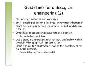 Guidelines	
  for	
  ontological	
  
                   engineering	
  (2)	
  
•  Do	
  not	
  confuse	
  terms	
  and	
  concepts	
  
•  Small	
  ontologies	
  are	
  ﬁne,	
  as	
  long	
  as	
  they	
  meet	
  their	
  goal	
  
•  Don’t	
  be	
  overly	
  ambi:ous:	
  complete	
  uniﬁed	
  models	
  are	
  
   diﬃcult	
  
•  Ontologies	
  represent	
  sta:c	
  aspects	
  of	
  a	
  domain	
  
     –  Do	
  not	
  include	
  work	
  ﬂow	
  
•  Use	
  a	
  standard	
  representa:on	
  format,	
  preferably	
  with	
  a	
  
   possibility	
  for	
  graphical	
  representa:on	
  
•  Decide	
  about	
  the	
  abstrac:on	
  level	
  of	
  the	
  ontology	
  early	
  
   on	
  in	
  the	
  process.	
  
     –  E.g.,	
  ontology	
  only	
  as	
  meta	
  model	
  


                                                                                             48	
  
 