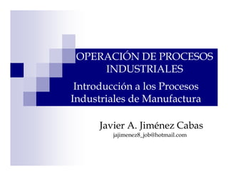 OPERACIÓN DE PROCESOS
     INDUSTRIALES
 Introducción a los Procesos
Industriales de Manufactura

      Javier A. Jiménez Cabas
         jajimenez8_job@hotmail.com
 