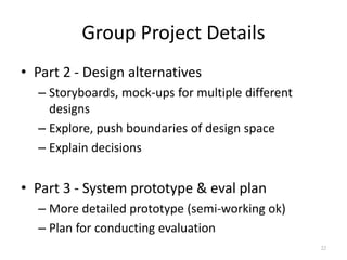 Group Project Details
• Part 2 - Design alternatives
– Storyboards, mock-ups for multiple different
designs
– Explore, pus...